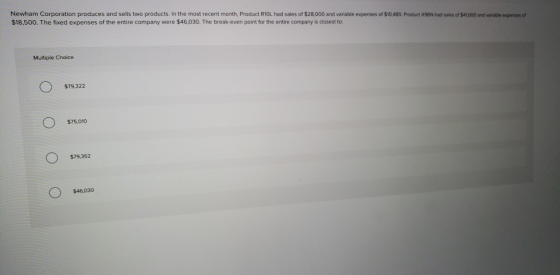 Newham Corporation produces and sells two products. In the most recent month, Product R10L had sales of $28,000 and variable expenses of $10,480 Product x96N had sales of $41000 and variable expenses of $18,500. The fixed expenses of the entire company were $46,030. The break-even point for the entire company is closest to: Multiple Choice $79,322 $75,010 $79,362 $46,030
