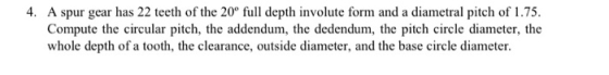 4. A spur gear has 22 teeth of the 20° full depth involute form and a diametral pitch of 1.75. Compute the circular pitch, th