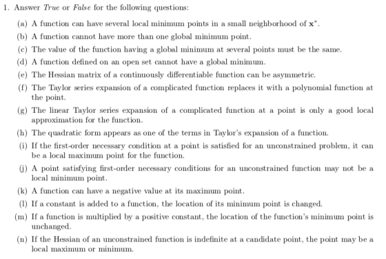 1. Answer True or False for the following questions: (a) A function can have several local minimu in points in a small neighborhood of x*. (b) A function cannot have more than one global minimum point (c) The value of the function having a global minimum at several points must be the same (d) A function defined on an open set cannot have a global minimum (e) The Hessian matrix of a continuously differentiable function can be asymmetric. (f) The Taylor series expansion of a complicated function replaces it with a polynomial function at the point (g) The linear Taylor series expansion of a complicated function at a point is only a good local approximation for the function (h) The quadratic form appears as one of the terms in Taylors expansion of a function. (i) If the first-order necessary condition at a point is satisfied for an unconstrained problem, it can be a local maximum point for the function. (j) A point satisfying first-order necessary conditions for an unconstrained function may not be a local minimum point (k) A function can have a negative value at its maximum point (1) If a constant is added to a function, the location of its minimum point is changed. (m) If a function is multiplied by a positive constant, the location of the functions minimum point is unchanged (n) If the Hessian of an unconstrained function is indefinite at a candidate point, the point may be a local maximum or minimum.