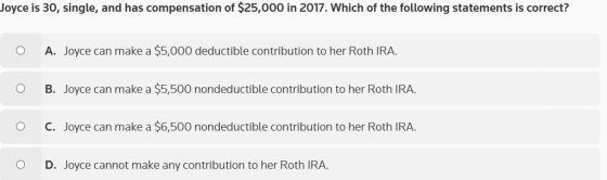 Joyce is 30, single, and has compensation of $25,000 in 2017. Which of the following statements is correct? A. Joyce can make a $5,000 deductible contribution to her Roth IRA. B. Joyce can make a $5,500 nondeductible contribution to her Roth IRA. С. Joyce can make a $6,500 nondeductible contribution to her Roth IRA. O O O D. Joyce cannot make any contribution to her Roth IRA