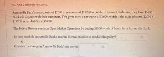 You have 2 attempts remaining. Aurumville Banks assets consist of $2000 in reserves and $11200 in bonds. In terms of libabil