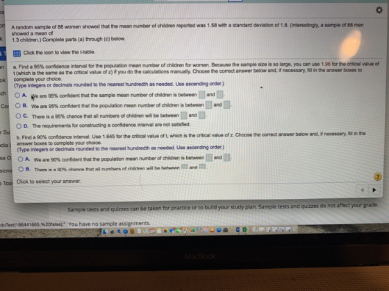 A random sample of 88 women showed that the mean number of children reported was 1.58 with a standard deviation of 1.8. (interestingly, a sample of 88 men showed a mean of 1.3 children.) Complete parts (a) through (c) below EEB Click the lcon to view the ttable. Find a 95% confidence interval for the population mean number of children for women. Because the sample size is so large, you can use 1.96 for the critical value of t (which is the same as the critical value of z) if you do the calculations manually. Choose the correct answer below and, if necessary, fill in the answer boxes to (Type integers or decimals rounded to the nearest hundredth as needed. Use ascending order.) OA.ee are 95% confident that the sample mean number of children is betweenland n complete your choice. k ch Co O B We are 95% confident that the population mean number of children is between and m, OC. There is a 95% chance that all numbers of children will be between-and O D. The requirements for constructing a confidence interval are not satisfied. b Find a 90% confidence interval. Use 1.645 for the critical value of t, which is the critical value ofz.choose the correct answer below and, if necessary, fill in the dia 1 answer boxes to complete your choice (Type integers or decimals rounded to the nearest hundredth as needed. Use ascending order.) OA. OB. we are 90% confident that the population mean number of children is between land There is a 90% chance that all numbers of children will he hetween ed . and Tool Click to select your answer Sample tests and quizzes can be taken for practice or to build your study plan. Sample tests and quizzes do not affect your grade. doTest(186441665,%20falseh You have no sample assignments.
