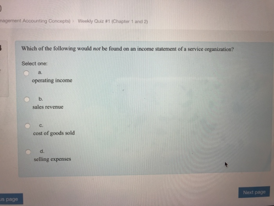 nagement Accounting Concepts) > Weekly Quiz #1 (Chapter 1 and 2) Which of the following would not be found on an income statement of a service organization? Select one: a. operating income b. sales revenue C. cost of goods sold d. selling expenses Next page s page