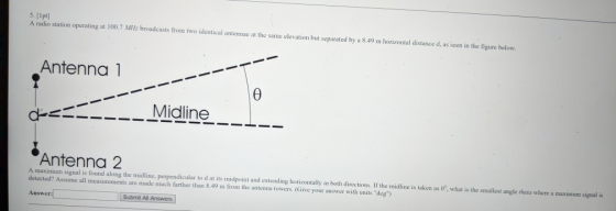 [Ipt] A radio station operating at 100.7 MIz broadcasts from two identical antennae at the same elevation but separated by a 8.49 m horizontal distance d, as seen in the figure below Antenna 1 Midline_-L.- Antenna 2 A maximum signal is found along the midline, perpendicular to d at its midpoint and extending horizontally in both directions. If the midline is taken as 0, what is the smallest angle theta where a maximum signal is detected? Assume all measurements are made much farther than 8.49 m from the antenna towers. (Give your answer with units deg) Answer: Submit All Answers