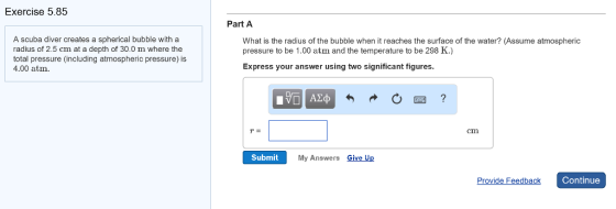 Exercise 5.85 Part A A scuba diver creates a spherical bubble with a radius of 2.5 cm at a depth of 30.0 m where the total pressure (including atmospheric pressure) is 4.00 atm What is the radius of the bubble when it reaches the surface of the water? (Assume atmospheric pressure to be 1.00 atm and the temperature to be 298 K.) Express your answer using two significant figures. r= cm Submit My Answers Give Up Provide Feedback Continue