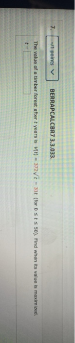 -/1 points BERRAPCALCBR7 3.3.033. The value of a timber forest after t years is (t) = 372t - 31t (for Osts 50). Find when its