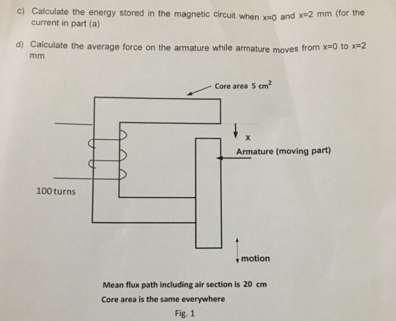 alculate the energy stored in the magnetic circuit when x-0 and current in part (a) c) C =2 mm (for the x d) Calculate the av