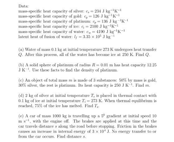 Data: mass-specific heat capacity of silver: cs 234 J kg-1K-1 mass-specific heat capacity of gold: c 126 J kg1K1 mass-specific heat capacity of platinum: cp 136 J kg K1 mass-specific heat capacity of ice: c 2100 J kg-1K-1 mass-specific heat capacity of water: cy4190 J kg 1K- latent heat of fusion of water: If 3.35 × 105 J kg-1 (a) Water of mass 0.1 kg at initial temperature 273 K undergoes heat transfer Q. After this process, all of the water has become ice at 250 K. Find Q (b) A solid sphere of platinum of radius R 0.01 m has heat capacity 12.25 J K-1. Use these facts to find the density of platinum (c) An object of total mass m is made of 3 substances: 50% by mass is gold. 30% silver, the rest is platinum. Its heat capacity is 250 J K-1. Find w. (d) 2 kg of silver at initial temperature Ts is placed in thermal contact with 0.1 kg of ice at initial temperature Ti-273 K. When thermal equilibrium is reached, 75% of the ice has melted. Find T. (e) A car of mass 1000 kg is travelling up a 5° gradient at initial speed 10 m s-1, with the engine off. The brakes are applied at this time and the car travels distance s along the road before stopping. Friction in the brake:s causes an increase in internal energy of 3 × 104 J. No energy transfer to or from the car occurs. Find distance s.