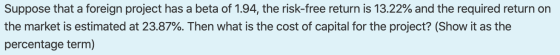 Suppose that a foreign project has a beta of 1.94, the risk-free return is 13.22% and the required return on the market is es