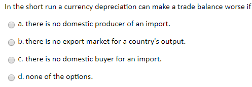 In the short run a currency depreciation can make a trade balance worse if a. there is no domestic producer of an import. b.
