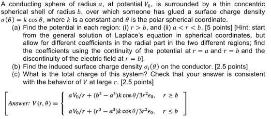 A conducting sphere of radius a, at potential Vo, is surrounded by a thin concentric spherical shell of radius b, over which someone has glued a surface charge density σ(8)-k cos θ, where k is a constant and θ is the polar spherical coordinate. (a) Find the potential in each region: (i)r > b, and () a<r<b. [5 points] [Hint: start from the general solution of Laplaces equation in spherical coordinates, but allow for different coefficients in the radial part in the two different regions; find the coefficients using the continuity of the potential at ra and r b and the discontinuity of the electric field at r- b]. (b) Find the induced surface charge density σίθ) on the conductor. [2.5 points] (c) What is the total charge of this system? Check that your answer is consistent with the behavior of V at large r. [2.5 points] Answer: V(r, 6)-