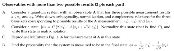 Observables with more than two possible results (2 pts each part) A. Consider a quantum system with an observable A that has three possible measurement results a1, a2, and az. Write down orthogonality, normalization, and completeness relations for the three basis kets corresponding to possible results of the A measurement, la), la2), and las). Consider a state: It) = C (2 laj-31a2) + V3i las)). Normalize this state (that is, find C), and B. write this state in matrix notation. C. Reproduce McIntyres Fig. 1.16 for measurement of A in this state. Find the probabilitythatthesystemismeasuredtobeïnthefinalstate»-「In)+zł2) D.