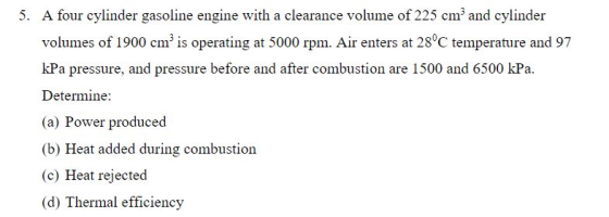 A four cylinder gasoline engine with a clearance volume of 225 cm3 and cylinder volumes of 1900 cm3 is operating at 5000 rpm. Air enters at 28°C temperature and 97 kPa pressure, and pressure before and after combustion are 1500 and 6500 kPa Determine: (a) Power produced (b) Heat added during combustion (c) Heat rejected (d) Thermal efficiency 5.