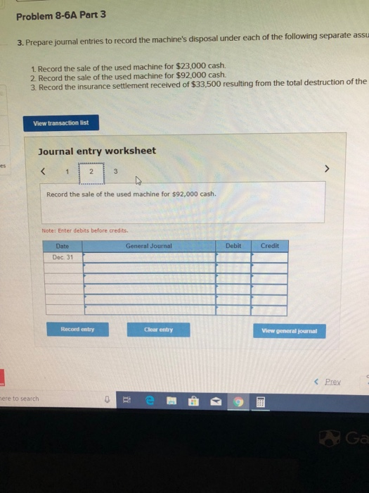 Problem 8-6A Part3 rate assu 3. Prepare journal entries to record the machines disposal under each of the following sepa 1 Record the sale of the used machine for $23,000 cash. 2 Record the sale of the used machine for $92,000 cash. 3. Record the insurance settlement received of $33,500 resulting from the total destruction of the View transaction list Journal entry worksheet Record the sale of the used machine for $92,000 cash. Note: Enter debits before credits. Date Debit Credit Dec. 31 Record entry Clear entry View general journal Prev 自 ere to search 다