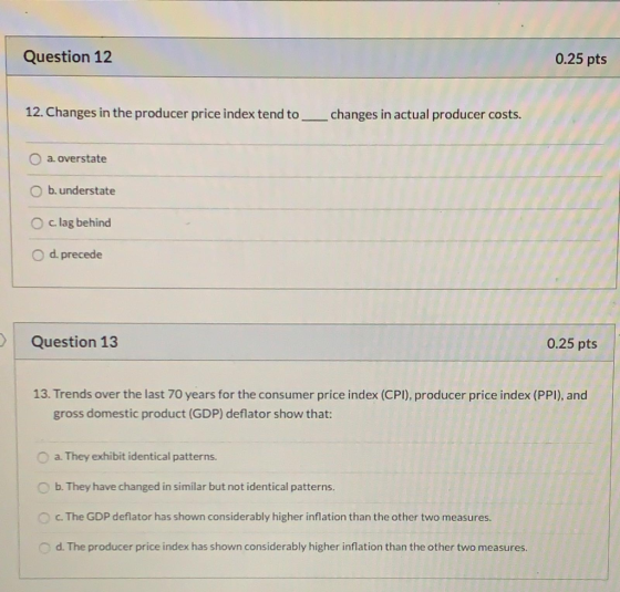 Question 12 0.25 pts 12. Changes in the producer price index tend to ___changes in actual producer costs. O a. overstate b. u