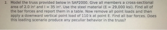 2. Model the truss provided below in SAP2000. Give all members a cross-sectional area of 2.0 in2 and i = 35 in*. Use the steel material (E 29,000 ksi). Find all of the bar forces and report them in a table. Now remove all point loads and then apply a downward vertical point load of 110 k at point E. Find all bar forces. Does this loading scenario produce any peculiar behavior in the truss?