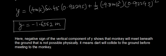 Here, negative sign of the vertical component of y shows that monkey will meet beneath the ground that is not possible physically. it means dart will collide to the ground before meeting to the monkey
