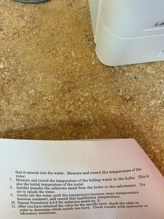 of the that it extends into the water. Measure and record the temperature 7. Measure and r 8. Quickl 9. Gentl water. also the initial not to splash the water record the temperature of the boiling water in the boiler. This is y transfer the unknown metal from the boiler to the calorimeter. Try y stir the water until the temperature increase stops (temperature temperature of the metal. ecomes constant), and record this equilibrium temperature. 10. Repeat Procedures 2,4-9 for unknown metal no. 2. 11. After you have obtaíned the value for the specific heat, check the table in order to determine which metals you have. Check results with instructor or laboratory technician.