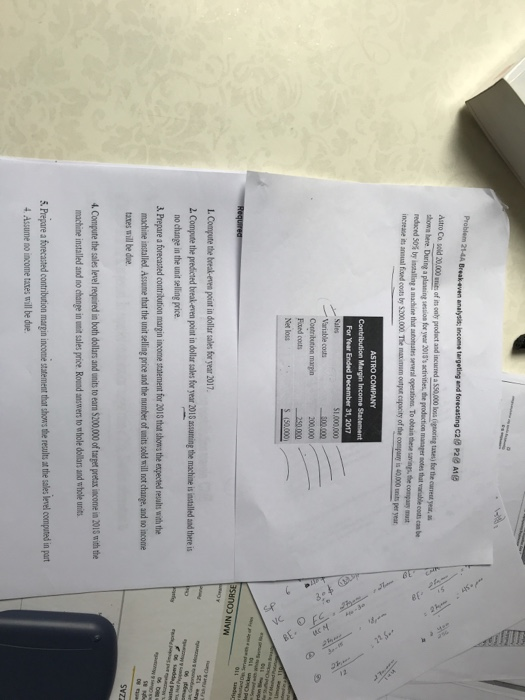 analyis; income tergeting and forecasting C20 P2 units of its only prodact and incurnred A1g reduced 50% by instaling a madune that atomates several operation. To obeanthese trar,the Variable costs 00.000 Fiued couts Net loss ว NIVW 2. Compute the predicted break-even point in dollar sales for year 2018 ascuning the machine is installed and there i &Prepare a forecasted contribution margin income statement for 201S that shows the expected resalts with the machine installed Assume that the unit selling price and the number of units sold will not change, and no income taxes mill be due . Compute the sales level requaired in both dollars and units to earn $200,000 of target pretax income in 2015 with the e are frecasted contribution mar in income statement tat to s the results at the salesle el computed n art 4 Assume no income taxes will be due.