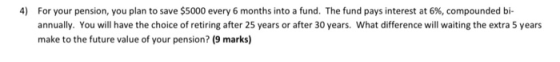 4) For your pension, you plan to save $5000 every 6 months into a fund. The fund pays interest at 6%, compounded bi- annually