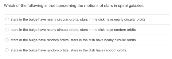 Which of the following is true concerning the motions of stars in spiral galaxies: stars in the bulge have nearly circular orbits, stars in the disk have nearly circular orbits stars in the bulge have nearly circular orbits, stars in the disk have random orbits stars in the bulge have random orbits, stars in the disk have nearly circular orbits stars in the bulge have random orbits, stars in the disk have random orbits