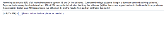 According to a study, 69% o all males between the ages of 18 and 24 live at home. Unmarried college st de sliving in a mare count a ving athome. Suppose that a survey is administered and 166 of 234 respondents indicated that they live at home. (a) Use the normal approximation to the binomial to approximate the probability that at least 166 respondents live at home? (b) Do the results from part (a) contradict the study? (a) P(X2 166)(Round to four decimal places as needed.)