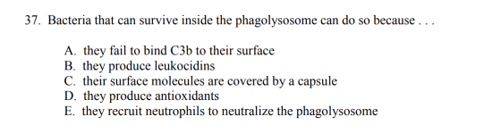 37. Bacteria that can survive inside the phagolysosome can do so because ... A. they fail to bind C3b to their surface B. the