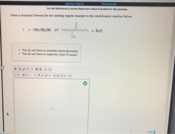 Use the References to access important values if needed for this question. Draw a structural formula for the missing organic reactant in the esterification reaction below. 0 CHy . You do not have to consider stereochemistry. . You do not have to explicitly draw H atoms. 0 CHa Next