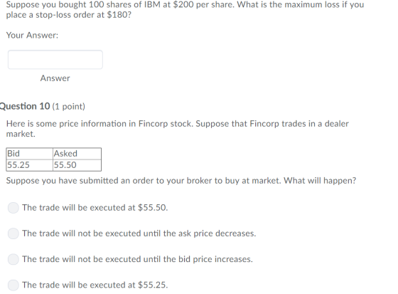 Suppose you bought 100 shares of IBM at $200 per share. What is the maximum loss if you place a stop-loss order at $180? Your Answer: Answer Question 10 (1 point) Here is some price information in Fincorp stock. Suppose that Fincorp trades in a dealer market. Bid 55.25 Asked 55.50 Suppose you have submitted an order to your broker to buy at market. What will happen? The trade will be executed at $55.50 The trade will not be executed until the ask price decreases The trade will not be executed until the bid price increases The trade will be executed at $55.25