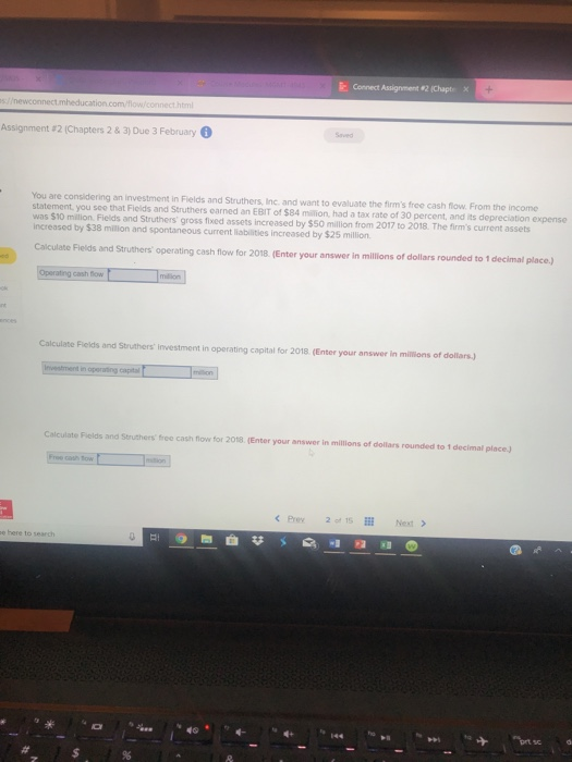k c ect Assignment #2 (Chapt, Assignment a2 (Chapters 2 & 3) Due 3 February You are considering an investment in Fields and Struthers, Inc. and want to evaluate the firms free cash flow. From the income statement, you sco that Fields and Struthers earned an EBIT of $84 milition, had a tax rate of 30 percent, and its depreciation expense was $10 miltion increased by $38 million and spontaneous current liabilities increased by $25 million Fields and Struthers gross fixed assets increased by $50 million from 2017 to 2018. The firms current assets Calculate Fieids and Struthers operating cash fiow for 2018. (Enter your answer in millions of dollars rounded to 1 decimal place.) cash flow Calculate Fiekds and Struthers investment in operating copital for 2018. (Enter your answer in millions of dollars) n operating capital Calculate Fields and Struthers free cash flow for 2018. (Enter your answer in millions of dollars rounded to 1 decimal place.) Free cash tow <Prey 20, 1Sİİİ Next > b๑ here to searc
