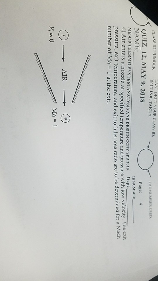 LAST DIGIT YOUR CLASS ID IF IT is 0; TAKES ASS ?D NUMBER THE NUMBER USED QUIZ_12, MAY 9, 2018 NAME ME 430 THERMO-SYSTEM ANALYSIS AND DESIGN CCNY SPR 2018 Dept: 4) Air enters a nozzle at specified temperature and pressure with low velocity. The exit pressure, exit temperature, and exit-to-inlet area ratio are to be determined for a number of Ma = 1 at the exit. Page: ID NUMBER: