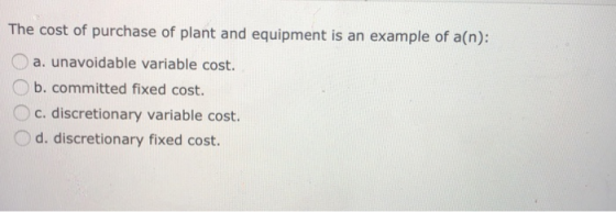 The cost of purchase of plant and equipment is an example of a(n): a. unavoidable variable cost. O b. committed fixed cost. c. discretionary variable cost. d. discretionary fixed cost.