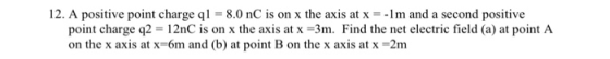 12. A positive point charge qí = 8.0 nC s on x the axis at x-1 m and a second positive point charge q2 12nC is on x the axis at x -3m. Find the net electric field (a) at point A on the x axis at x-6m and (b) at point B on the x axis at x-2nm