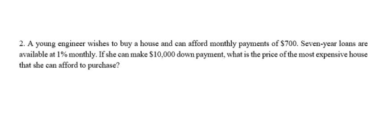 2. A young engineer wishes to buy a house and can afford monthly payments of $700. Seven-year loans are available at 100 monthly. If she can make $10,000 down payment, what is the price ofthe most expensive house that she can afford to purchase?