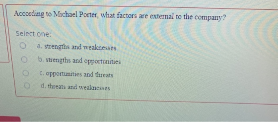 According to Michael Porter, what factors are external to the company? Select one: a. strengths and weaknesses O b. strengths