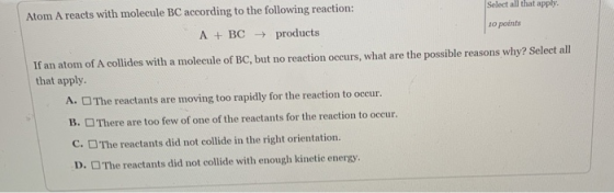 Select all that apply. Atom A reacts with molecule BC according to the following reaction: 10 points A + BC → products If an