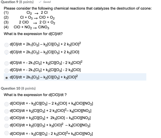 Question 9 (8 points) Saved Please consider the following chemical reactions that catalyzes the destruction of ozone: Cl2 -> 2 CI (3) 2 CIO (4) CiO+NO2CINO3 What is the expression for d[CI|/dt? Question 10 (8 points) What is the expression for d[CIO]/dt?
