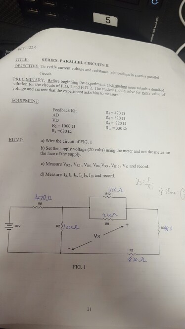 5 TI1226 SERIES PARALLEL. CIRCUITS OBIECTVE To verify current voltage and resístianice relationeships in s series parale circult. PRELIMINARY: Before beginning the experiment, cash stulert must submit a detailed solution for the circuits of FIG. 1 and FIG. 2. The student should solve for qvery value of voltage and current that the experiment asks him to measure. Feedback Kit AD VD h-1000 ? R3-680 ? R, 470 ? Ra-220 ? R10-330 ? RUNE a) Wire the circuit of F?G. I b) Set the supply volage (20 volts) using the meter snd not the meter on the face of the supply d) Measure l l, ls, l6, lo, Io and record ·? 4702 FIG. I 21