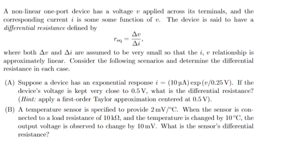 A non-linear one-port device has a voltage applied across ts terminals, and the corresponding current i is some some function of v. The device is said to have a differential resistance defined by eq Δι where both Δν and Δί are assumed to be very small so that the i, v relationship is approximately linear. Consider the following scenarios and determine the differential resistance in each case. (A) Suppose a device has an exponential response (10uA) exp (v/0.25 V). If the devices voltage is kept very close to 0.5 V, what is the differential resistance? Hint: apply a first-order Taylor approximation centered at 0.5 V). (B) A temperature sensor is specified to provide 2mV/°C. When the sensor is con nected to a load resistance of 10 kS2, and the temperature is changed by 10 °C, the output voltage is observed to change by 10mV. What is the sensors differential resistance?