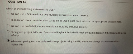 QUESTION 14 Which of the following statements is true? We can use NPV to evaluate two mutually exclusive repeated projects. T