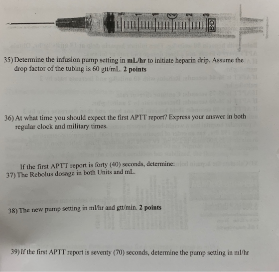 t0 35) Determine the infusion pump setting in mL/hr to initiate heparin drip. Assume the drop factor of the tubing is 60 gtt/mL. 2 points 36) At what time you should expect the first APTT report? Express your answer in both regular clock and military times. If the first APTT report is forty (40) seconds, determine: 37) The Rebolus dosage in both Units and mL. 38) The new pump setting in ml/hr and gtt/min. 2 points 39) If the first APTT report is seventy (70) seconds, determine the pump setting in ml/hr