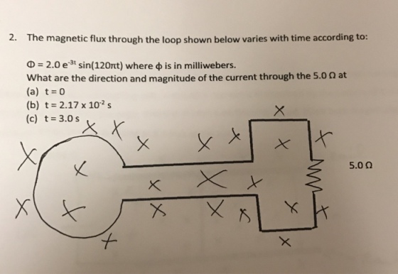 2. The magnetic flux through the loop shown below varies with time according to: Φ = 2.0 e-3t sin(120t) where φ is in milliwebers. what are the direction and magnitude of the current through the 5.0 Ω at (a) t 0 (b) t = 2.17 x 10-2 s (c) t = 3.0 s 5.0 Ω