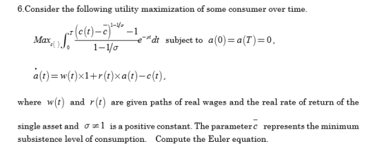 6.Consider the following utility maximization of some consumer over time. Max dt subject to a(0)a(T)-0 a(t)-w(t)x1+r(t)xa(t)-ct) where w(t) and r(t) are given paths of real wages and the real rate of return of the single asset and σ # 1 is a positive constant. The parameter c represents the minimum a(t)- w(t)x1+r(t)xa(t)-c(t), subsistence level of consumption. Compute the Euler equation.