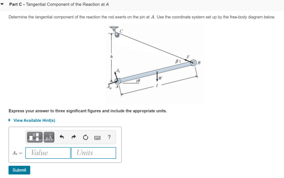 Part C - Tangential Component of the Reaction at A Determine the tangential component of the reaction the rod exerts on the p
