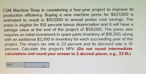 CSM Machine Shop is considering a four-year project to improve its production efficiency. Buying a new machine press for $421