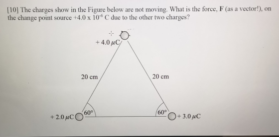 [10] The charges show in the Figure below are not moving. What is the force, F (as a vector!), on the change point source +4.0 x 106 C due to the other two charges? +4.0 uC 20 cm 20 cm 60° 60° O+ 3.0 uC