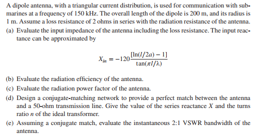 A dipole antenna, with a triangular current distribution, is used for communication with sub- marines at a frequency of 150 kHz. The overall length of the dipole is 200 m, and its radius is I m. Assume a loss resistance of 2 ohms in of the antenna including the loss resistance. The input reac- tance can be approximated by tan(xl/l) (b) Evaluate the radiation efficiency of the antenna. c) Evaluate the radiation power factor of the antenna. (d) Design a conjugate-matching network to provide a perfect match between the antenna and a 50-ohm transmission line. Give the value of the series reactance X and the turns ratio n of the ideal transformer. (e) Assuming a conjugate match, evaluate the instantaneous 2:1 VSWR bandwidth of the antenna