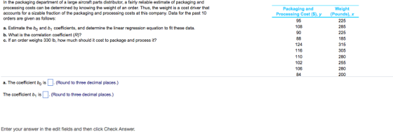 In the packaging department of a large aircraft parts distributor, a fairly reliable estimate of packaging and processing costs can be determined by knowing the weight of an order. Thus, the weight is a cost driver that accounts for a sizable fraction of the packaging and processing costs at this company. Data for the past 10 orders are given as follows: Packaging and Weight Processing Cost ($), y Pounds), x 225 285 225 185 315 305 280 255 280 200 95 108 90 a. Estimate the bo and b coefficients, and determine the linear regression equation to fit these data. b. What is the correlation coefficient (R)? c. If an order weighs 330 lb, how much should it cost to package and process it? 124 116 110 102 106 84 a. The coefficient bo is(Round to three decimal places.) The coefficient b1 is 다 (Round to three decimal places.) Enter your answer in the edit fields and then click Check Answer