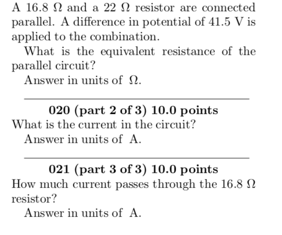 A 16.8 Ω and a 22 Ω resistor are connected parallel. A difference in potential of 41.5 V is applied to the combination. What is the equivalent resistance of the parallel circuit? Answer in units of Ω 020 (part 2 of 3) 10.0 points What is the current in the circuit? Answer in units ofA 021 (part 3 of 3) 10.0 points How much current passes through the 16.8 Ω resistor? Answer in units ofA