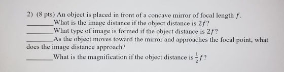 2) (8 pts) An object is placed in front of a concave mirror of focal length f. What is the image distance if the object dista